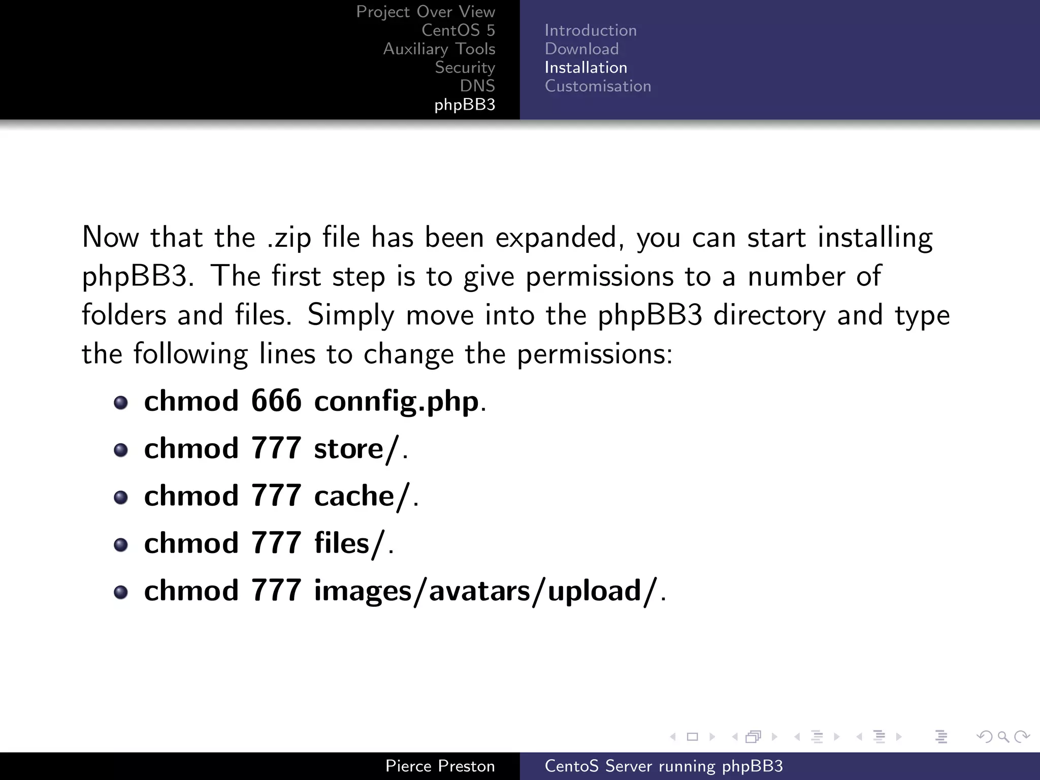 Project Over View
                            CentOS 5     Introduction
                       Auxiliary Tools   Download
                              Security   Installation
                                 DNS     Customisation
                              phpBB3




Now that the .zip ﬁle has been expanded, you can start installing
phpBB3. The ﬁrst step is to give permissions to a number of
folders and ﬁles. Simply move into the phpBB3 directory and type
the following lines to change the permissions:
    chmod 666 connﬁg.php.
    chmod 777 store/.
    chmod 777 cache/.
    chmod 777 ﬁles/.
    chmod 777 images/avatars/upload/.




                       Pierce Preston    CentoS Server running phpBB3
 