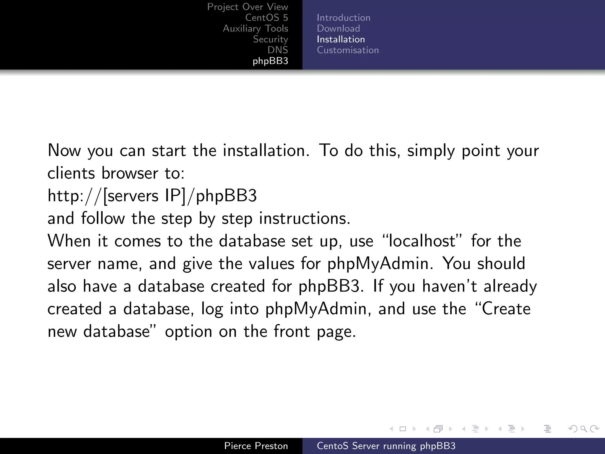Project Over View
                             CentOS 5     Introduction
                        Auxiliary Tools   Download
                               Security   Installation
                                  DNS     Customisation
                               phpBB3




Now you can start the installation. To do this, simply point your
clients browser to:
http://[servers IP]/phpBB3
and follow the step by step instructions.
When it comes to the database set up, use “localhost” for the
server name, and give the values for phpMyAdmin. You should
also have a database created for phpBB3. If you haven’t already
created a database, log into phpMyAdmin, and use the “Create
new database” option on the front page.




                        Pierce Preston    CentoS Server running phpBB3
 