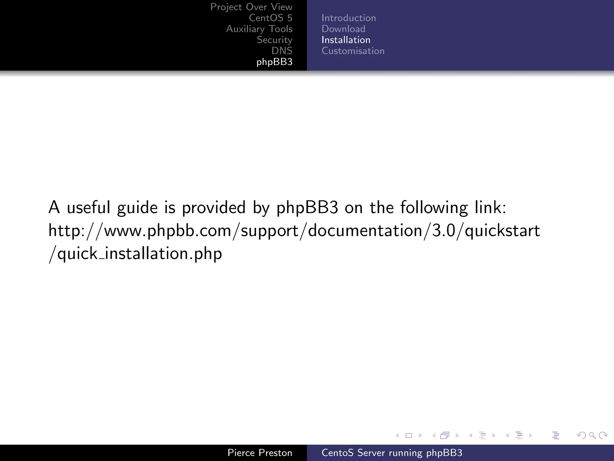 Project Over View
                           CentOS 5     Introduction
                      Auxiliary Tools   Download
                             Security   Installation
                                DNS     Customisation
                             phpBB3




A useful guide is provided by phpBB3 on the following link:
http://www.phpbb.com/support/documentation/3.0/quickstart
/quick installation.php




                      Pierce Preston    CentoS Server running phpBB3
 