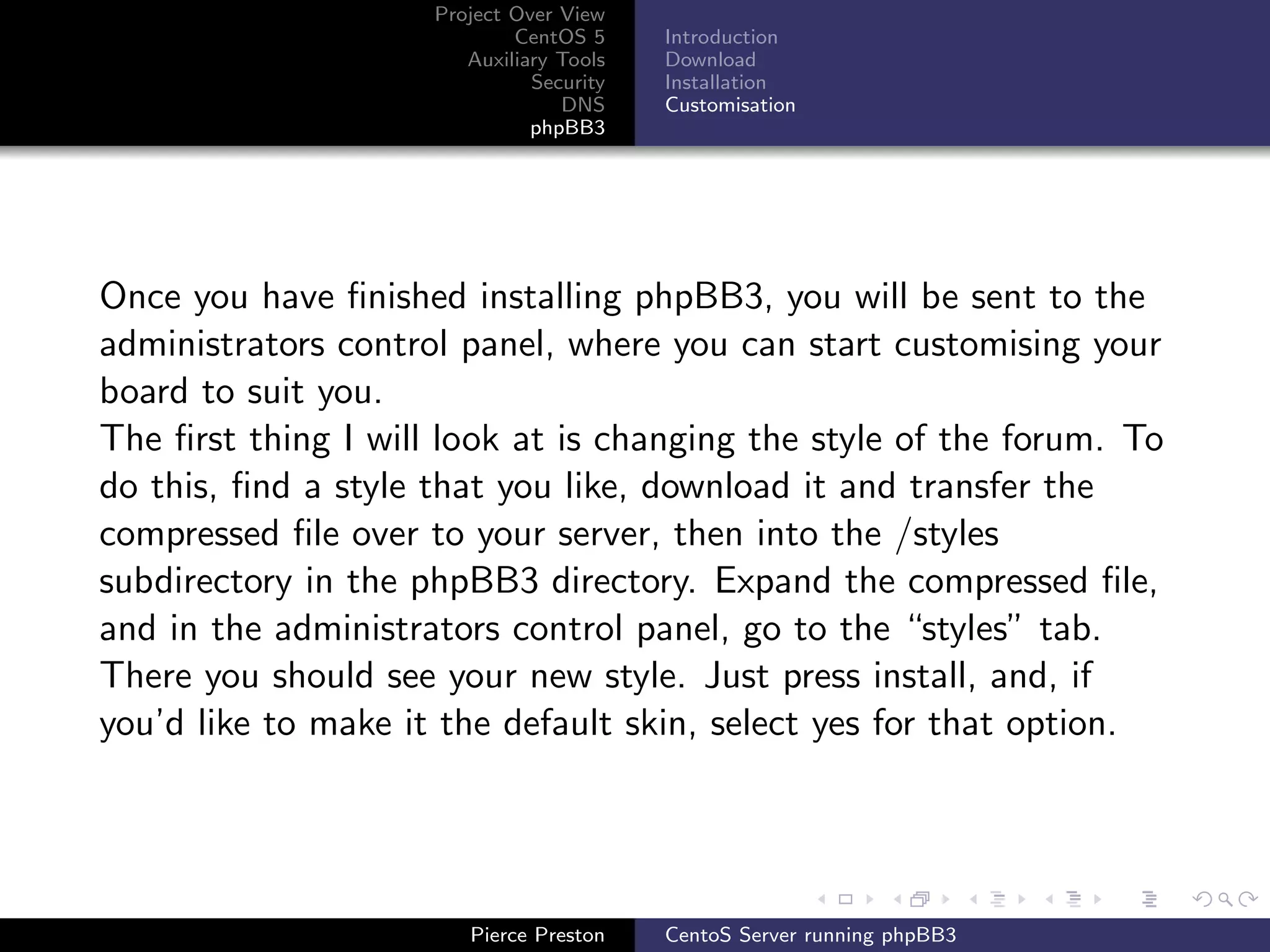 Project Over View
                             CentOS 5     Introduction
                        Auxiliary Tools   Download
                               Security   Installation
                                  DNS     Customisation
                               phpBB3




Once you have ﬁnished installing phpBB3, you will be sent to the
administrators control panel, where you can start customising your
board to suit you.
The ﬁrst thing I will look at is changing the style of the forum. To
do this, ﬁnd a style that you like, download it and transfer the
compressed ﬁle over to your server, then into the /styles
subdirectory in the phpBB3 directory. Expand the compressed ﬁle,
and in the administrators control panel, go to the “styles” tab.
There you should see your new style. Just press install, and, if
you’d like to make it the default skin, select yes for that option.




                        Pierce Preston    CentoS Server running phpBB3
 