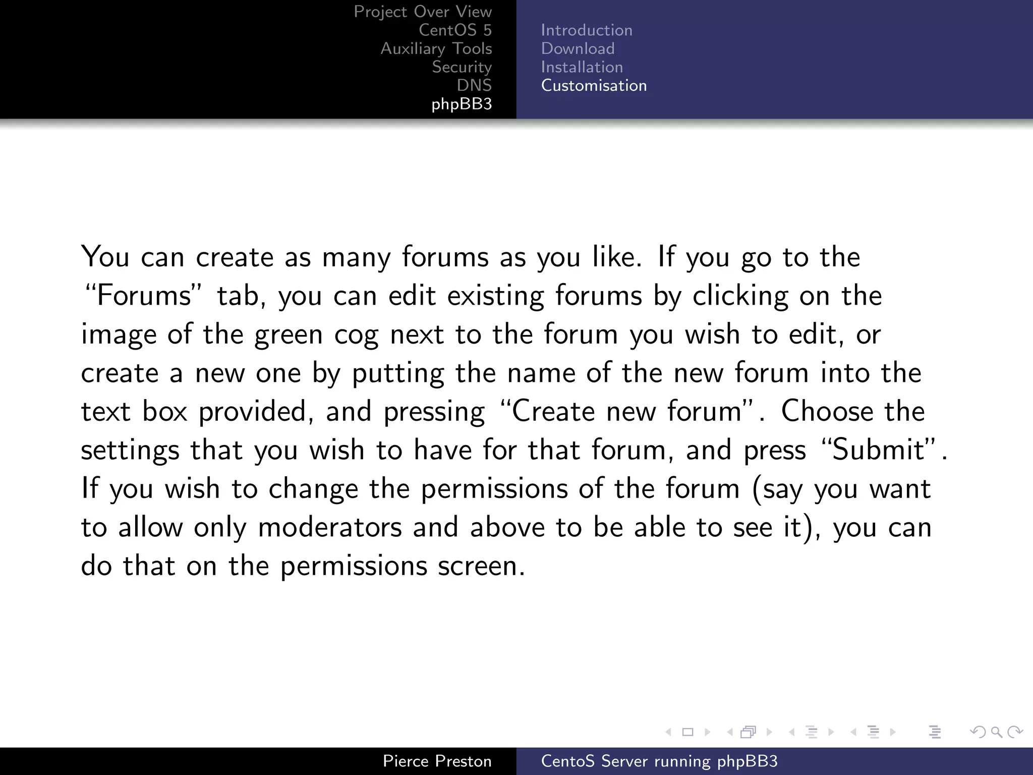 Project Over View
                            CentOS 5     Introduction
                       Auxiliary Tools   Download
                              Security   Installation
                                 DNS     Customisation
                              phpBB3




You can create as many forums as you like. If you go to the
“Forums” tab, you can edit existing forums by clicking on the
image of the green cog next to the forum you wish to edit, or
create a new one by putting the name of the new forum into the
text box provided, and pressing “Create new forum”. Choose the
settings that you wish to have for that forum, and press “Submit”.
If you wish to change the permissions of the forum (say you want
to allow only moderators and above to be able to see it), you can
do that on the permissions screen.




                       Pierce Preston    CentoS Server running phpBB3
 