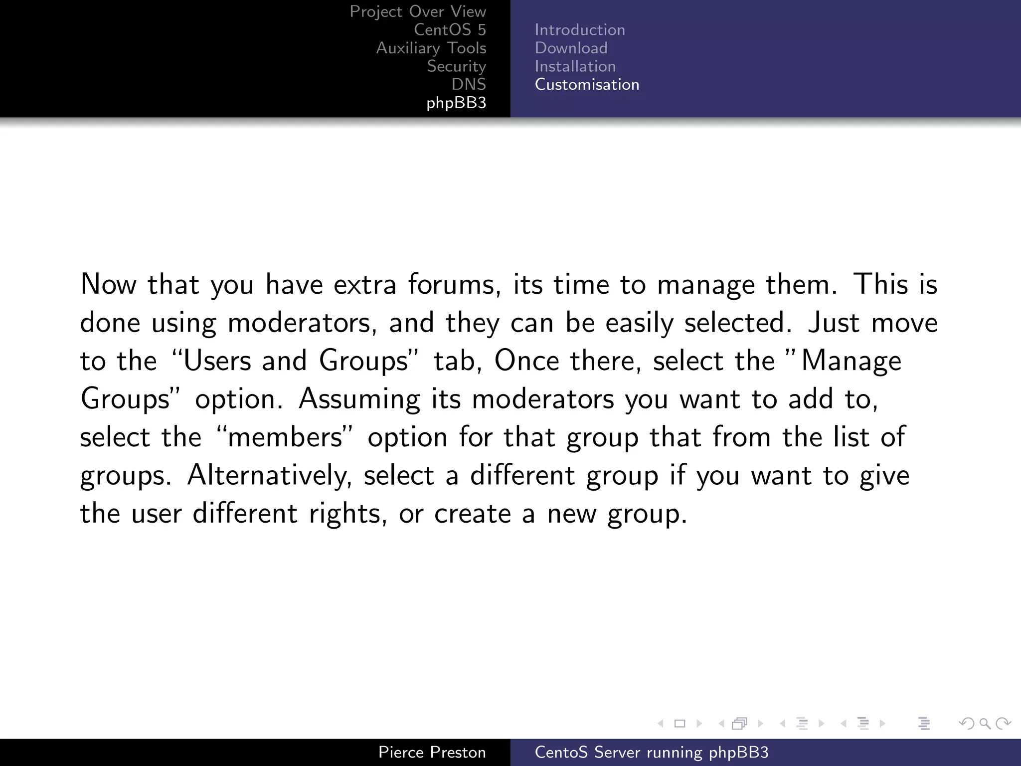 Project Over View
                            CentOS 5     Introduction
                       Auxiliary Tools   Download
                              Security   Installation
                                 DNS     Customisation
                              phpBB3




Now that you have extra forums, its time to manage them. This is
done using moderators, and they can be easily selected. Just move
to the “Users and Groups” tab, Once there, select the ”Manage
Groups” option. Assuming its moderators you want to add to,
select the “members” option for that group that from the list of
groups. Alternatively, select a diﬀerent group if you want to give
the user diﬀerent rights, or create a new group.




                       Pierce Preston    CentoS Server running phpBB3
 