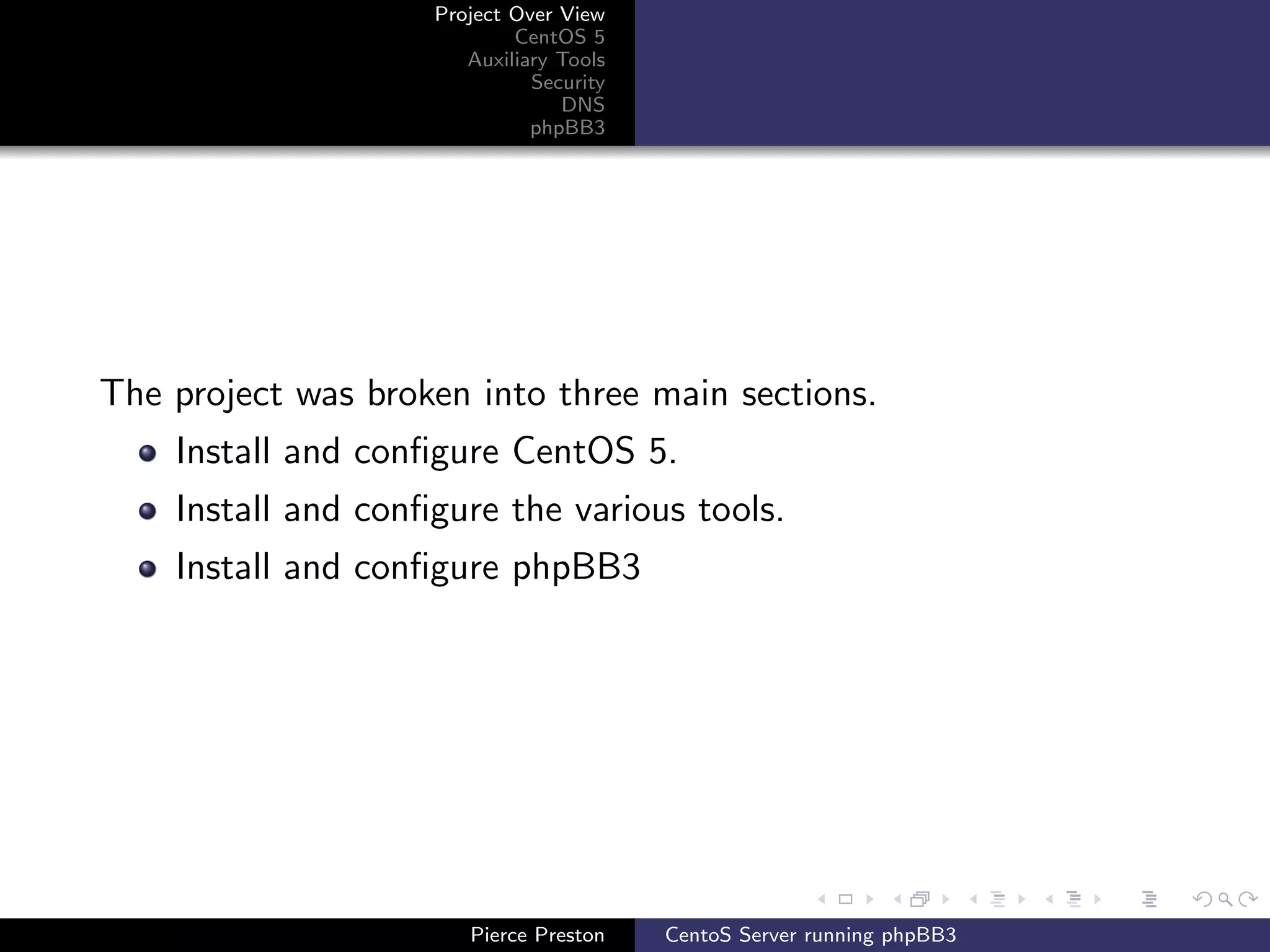 Project Over View
                            CentOS 5
                       Auxiliary Tools
                              Security
                                 DNS
                              phpBB3




The project was broken into three main sections.
    Install and conﬁgure CentOS 5.
    Install and conﬁgure the various tools.
    Install and conﬁgure phpBB3




                       Pierce Preston    CentoS Server running phpBB3
 