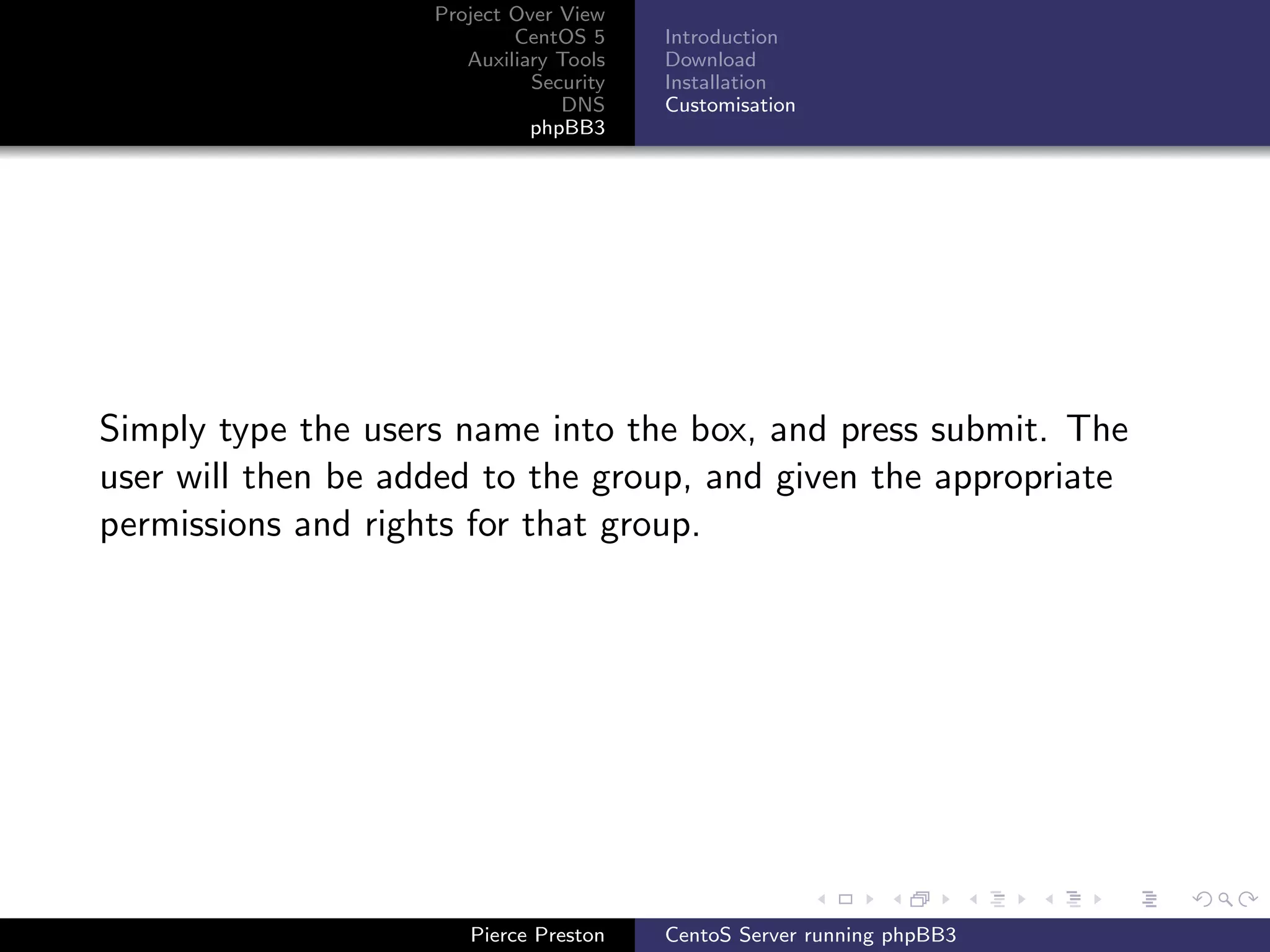 Project Over View
                            CentOS 5     Introduction
                       Auxiliary Tools   Download
                              Security   Installation
                                 DNS     Customisation
                              phpBB3




Simply type the users name into the box, and press submit. The
user will then be added to the group, and given the appropriate
permissions and rights for that group.




                       Pierce Preston    CentoS Server running phpBB3
 