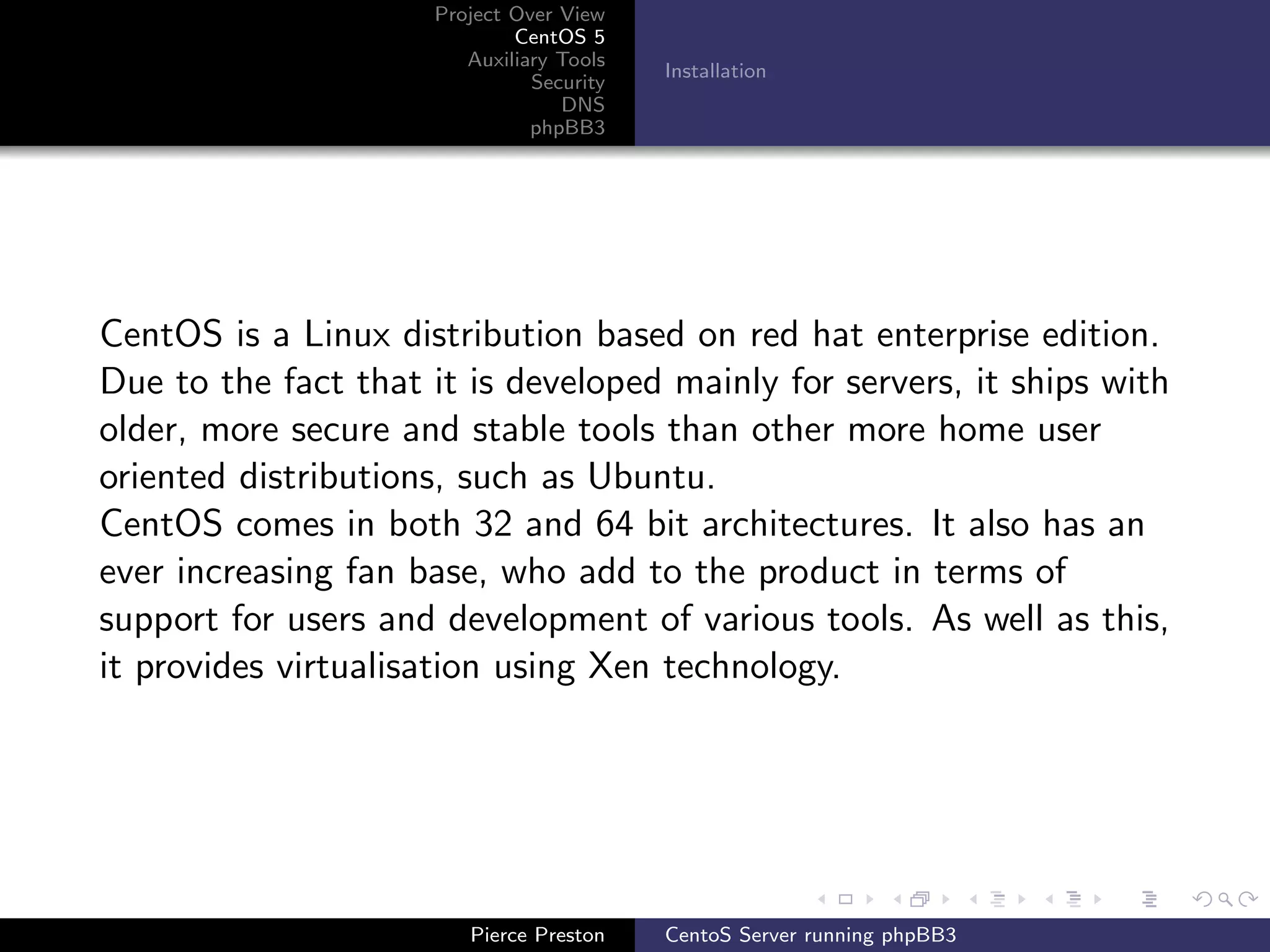 Project Over View
                             CentOS 5
                        Auxiliary Tools
                                          Installation
                               Security
                                  DNS
                               phpBB3




CentOS is a Linux distribution based on red hat enterprise edition.
Due to the fact that it is developed mainly for servers, it ships with
older, more secure and stable tools than other more home user
oriented distributions, such as Ubuntu.
CentOS comes in both 32 and 64 bit architectures. It also has an
ever increasing fan base, who add to the product in terms of
support for users and development of various tools. As well as this,
it provides virtualisation using Xen technology.




                        Pierce Preston    CentoS Server running phpBB3
 