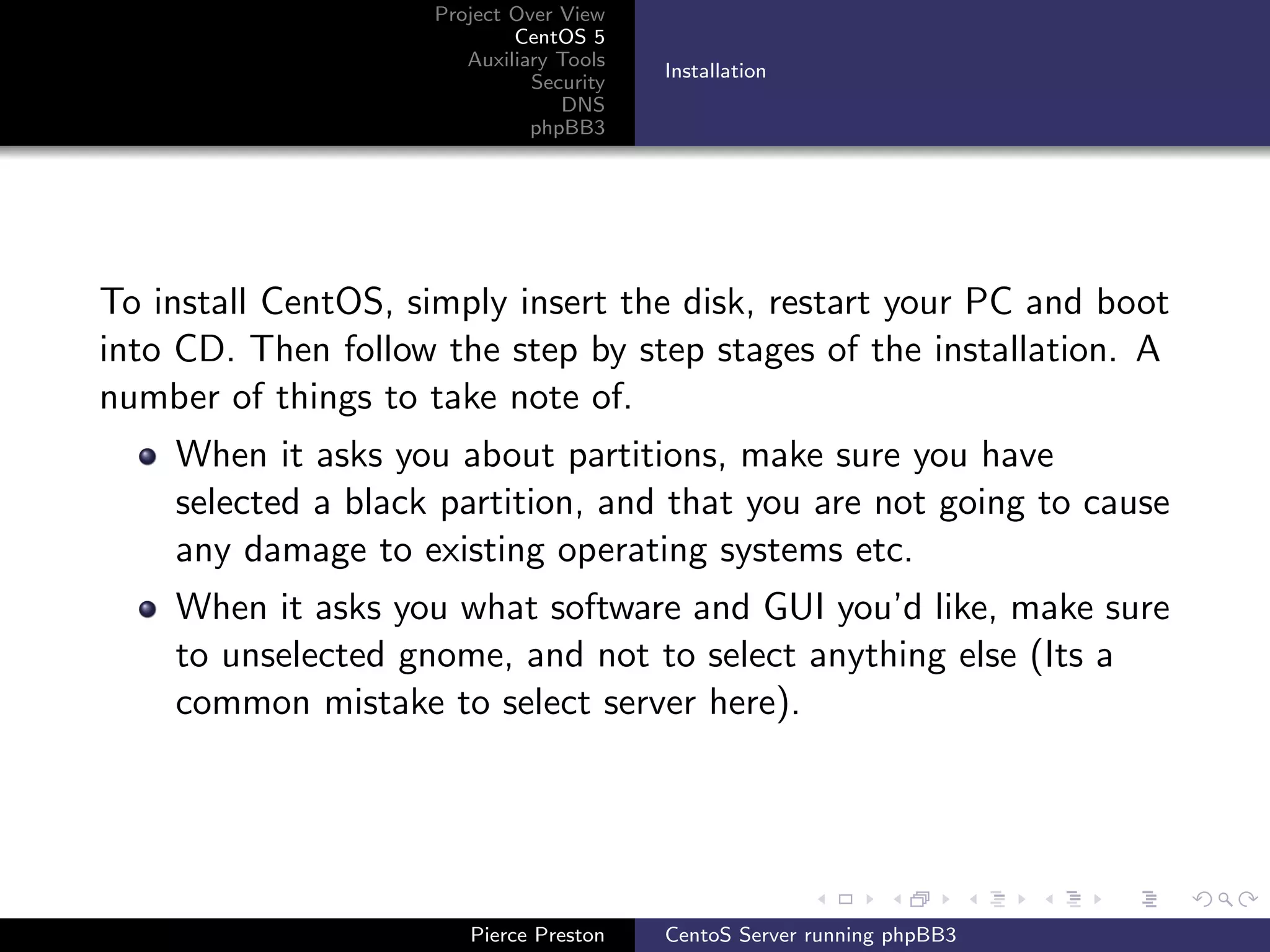 Project Over View
                            CentOS 5
                       Auxiliary Tools
                                         Installation
                              Security
                                 DNS
                              phpBB3




To install CentOS, simply insert the disk, restart your PC and boot
into CD. Then follow the step by step stages of the installation. A
number of things to take note of.
    When it asks you about partitions, make sure you have
    selected a black partition, and that you are not going to cause
    any damage to existing operating systems etc.
    When it asks you what software and GUI you’d like, make sure
    to unselected gnome, and not to select anything else (Its a
    common mistake to select server here).




                       Pierce Preston    CentoS Server running phpBB3
 