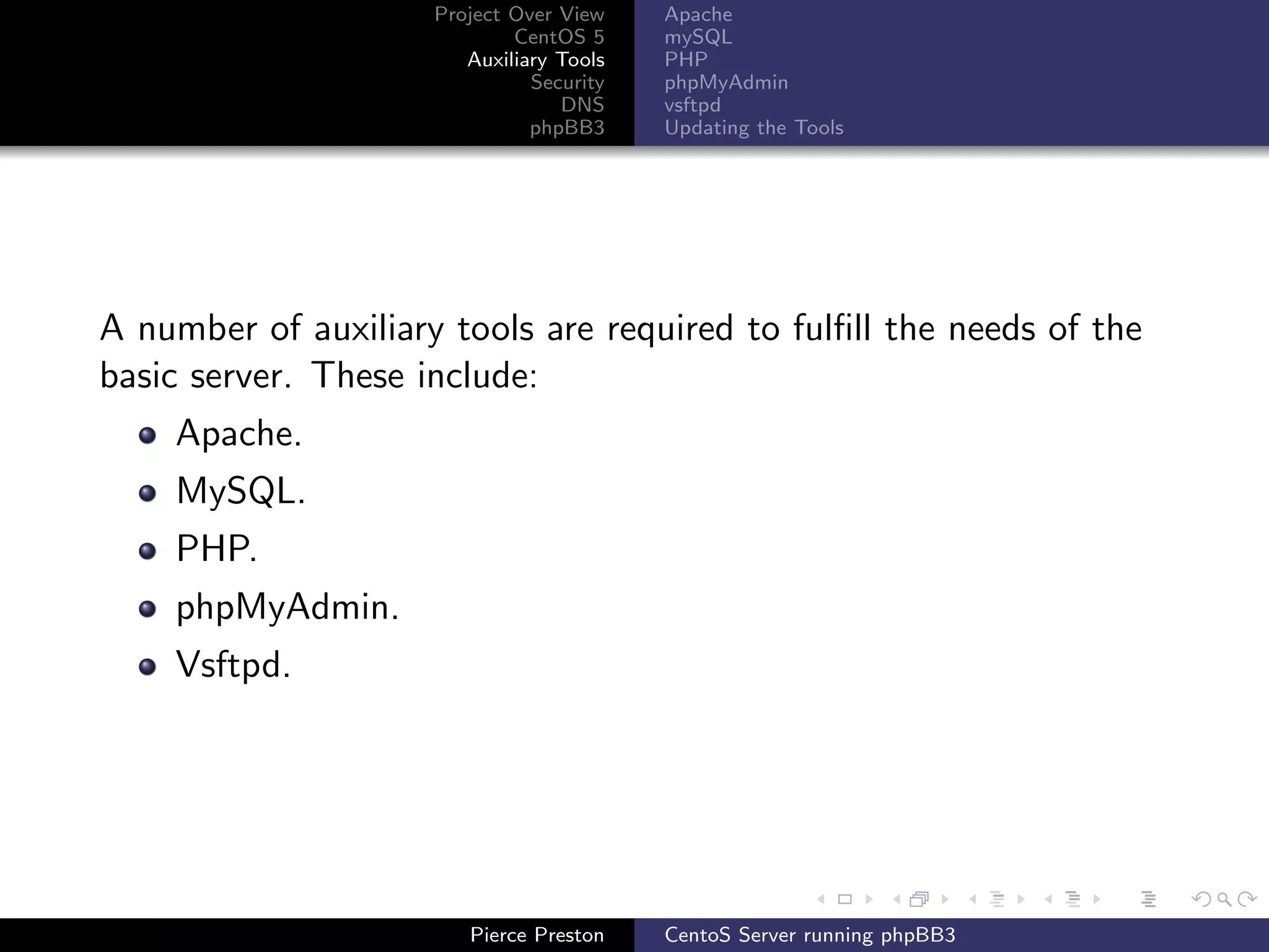 Project Over View    Apache
                             CentOS 5     mySQL
                        Auxiliary Tools   PHP
                               Security   phpMyAdmin
                                  DNS     vsftpd
                               phpBB3     Updating the Tools




A number of auxiliary tools are required to fulﬁll the needs of the
basic server. These include:
    Apache.
    MySQL.
    PHP.
    phpMyAdmin.
    Vsftpd.




                        Pierce Preston    CentoS Server running phpBB3
 
