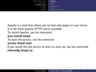 Project Over View    Apache
                             CentOS 5     mySQL
                        Auxiliary Tools   PHP
                               Security   phpMyAdmin
                                  DNS     vsftpd
                               phpBB3     Updating the Tools




Apache is a tool that allows you to host web pages on your server.
It is the most popular HTTP server available.
To install Apache, use the command
yum install httpd
To start the service, use the command
service httpd start
If you would like the service to start on start up, use the command
chkconﬁg httpd on




                        Pierce Preston    CentoS Server running phpBB3
 