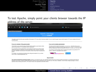 Project Over View    Apache
                            CentOS 5     mySQL
                       Auxiliary Tools   PHP
                              Security   phpMyAdmin
                                 DNS     vsftpd
                              phpBB3     Updating the Tools




To test Apache, simply point your clients browser towards the IP
address of the server.




                       Pierce Preston    CentoS Server running phpBB3
 
