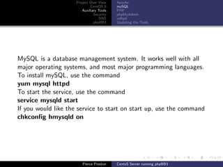 Project Over View    Apache
                             CentOS 5     mySQL
                        Auxiliary Tools   PHP
                               Security   phpMyAdmin
                                  DNS     vsftpd
                               phpBB3     Updating the Tools




MySQL is a database management system. It works well with all
major operating systems, and most major programming languages.
To install mySQL, use the command
yum mysql httpd
To start the service, use the command
service mysqld start
If you would like the service to start on start up, use the command
chkconﬁg hmysqld on




                        Pierce Preston    CentoS Server running phpBB3
 