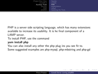 Project Over View    Apache
                            CentOS 5     mySQL
                       Auxiliary Tools   PHP
                              Security   phpMyAdmin
                                 DNS     vsftpd
                              phpBB3     Updating the Tools




PHP is a server side scripting language, which has many extensions
available to increase its usability. It is he ﬁnal component of a
LAMP server.
To install PHP, use the command
yum install php
You can also install any other the php plug ins you see ﬁt to.
Some suggested examples are php-mysql, php-mbstring and php-gd




                       Pierce Preston    CentoS Server running phpBB3
 