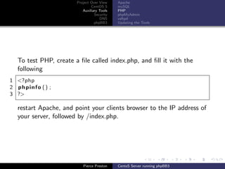 Project Over View    Apache
                               CentOS 5     mySQL
                          Auxiliary Tools   PHP
                                 Security   phpMyAdmin
                                    DNS     vsftpd
                                 phpBB3     Updating the Tools




  To test PHP, create a ﬁle called index.php, and ﬁll it with the
  following
1 <?php
2 phpinfo () ;
3 ?>

  restart Apache, and point your clients browser to the IP address of
  your server, followed by /index.php.




                          Pierce Preston    CentoS Server running phpBB3
 