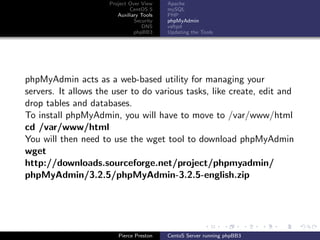 Project Over View    Apache
                             CentOS 5     mySQL
                        Auxiliary Tools   PHP
                               Security   phpMyAdmin
                                  DNS     vsftpd
                               phpBB3     Updating the Tools




phpMyAdmin acts as a web-based utility for managing your
servers. It allows the user to do various tasks, like create, edit and
drop tables and databases.
To install phpMyAdmin, you will have to move to /var/www/html
cd /var/www/html
You will then need to use the wget tool to download phpMyAdmin
wget
http://downloads.sourceforge.net/project/phpmyadmin/
phpMyAdmin/3.2.5/phpMyAdmin-3.2.5-english.zip




                        Pierce Preston    CentoS Server running phpBB3
 