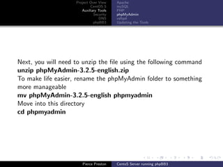 Project Over View    Apache
                            CentOS 5     mySQL
                       Auxiliary Tools   PHP
                              Security   phpMyAdmin
                                 DNS     vsftpd
                              phpBB3     Updating the Tools




Next, you will need to unzip the ﬁle using the following command
unzip phpMyAdmin-3.2.5-english.zip
To make life easier, rename the phpMyAdmin folder to something
more manageable
mv phpMyAdmin-3.2.5-english phpmyadmin
Move into this directory
cd phpmyadmin




                       Pierce Preston    CentoS Server running phpBB3
 