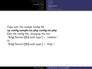 Project Over View    Apache
                              CentOS 5     mySQL
                         Auxiliary Tools   PHP
                                Security   phpMyAdmin
                                   DNS     vsftpd
                                phpBB3     Updating the Tools




Copy over the sample conﬁg ﬁle
cp conﬁg.sample.inc.php conﬁg.inc.php
Edit the conﬁg ﬁle, changing the line
“$cfg[’Servers’][$i][’auth type’] = ‘cookies‘;”
to
“$cfg[’Servers’][$i][’auth type’] = ‘http‘;”




                         Pierce Preston    CentoS Server running phpBB3
 