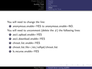 Project Over View    Apache
                              CentOS 5     mySQL
                         Auxiliary Tools   PHP
                                Security   phpMyAdmin
                                   DNS     vsftpd
                                phpBB3     Updating the Tools




You will need to change the line:
  1   anonymous enable=YES to anonymous enable=NO.
You will need to uncomment (delete the #) the following lines:
  1   ascii upload enable=YES
  2   ascii download enable=YES
  3   chroot list enable=YES
  4   chroot list ﬁle=/etc/vsftpd/chroot list
  5   ls recurse enable=YES




                         Pierce Preston    CentoS Server running phpBB3
 