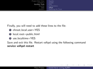 Project Over View    Apache
                              CentOS 5     mySQL
                         Auxiliary Tools   PHP
                                Security   phpMyAdmin
                                   DNS     vsftpd
                                phpBB3     Updating the Tools




Finally, you will need to add these lines to the ﬁle:
  1   chroot local user=YES
  2   local root=public html
  3   use localtime=YES
Save and exit this ﬁle. Restart vsftpd using the following command
service vsftpd restart




                         Pierce Preston    CentoS Server running phpBB3
 