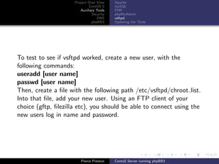 Project Over View    Apache
                             CentOS 5     mySQL
                        Auxiliary Tools   PHP
                               Security   phpMyAdmin
                                  DNS     vsftpd
                               phpBB3     Updating the Tools




To test to see if vsftpd worked, create a new user, with the
following commands:
useradd [user name]
passwd [user name]
Then, create a ﬁle with the following path /etc/vsftpd/chroot list.
Into that ﬁle, add your new user. Using an FTP client of your
choice (gftp, ﬁlezilla etc), you should be able to connect using the
new users log in name and password.




                        Pierce Preston    CentoS Server running phpBB3
 