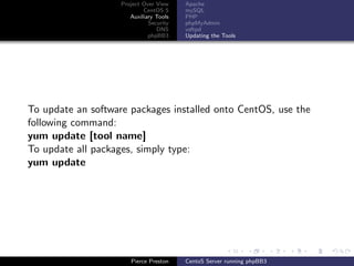 Project Over View    Apache
                            CentOS 5     mySQL
                       Auxiliary Tools   PHP
                              Security   phpMyAdmin
                                 DNS     vsftpd
                              phpBB3     Updating the Tools




To update an software packages installed onto CentOS, use the
following command:
yum update [tool name]
To update all packages, simply type:
yum update




                       Pierce Preston    CentoS Server running phpBB3
 