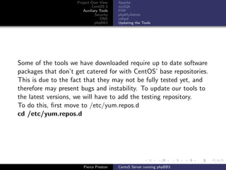 Project Over View    Apache
                            CentOS 5     mySQL
                       Auxiliary Tools   PHP
                              Security   phpMyAdmin
                                 DNS     vsftpd
                              phpBB3     Updating the Tools




Some of the tools we have downloaded require up to date software
packages that don’t get catered for with CentOS’ base repositories.
This is due to the fact that they may not be fully tested yet, and
therefore may present bugs and instability. To update our tools to
the latest versions, we will have to add the testing repository.
To do this, ﬁrst move to /etc/yum.repos.d
cd /etc/yum.repos.d




                       Pierce Preston    CentoS Server running phpBB3
 
