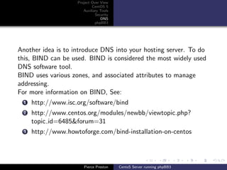 Project Over View
                            CentOS 5
                       Auxiliary Tools
                              Security
                                 DNS
                              phpBB3




Another idea is to introduce DNS into your hosting server. To do
this, BIND can be used. BIND is considered the most widely used
DNS software tool.
BIND uses various zones, and associated attributes to manage
addressing.
For more information on BIND, See:
 1   http://www.isc.org/software/bind
 2   http://www.centos.org/modules/newbb/viewtopic.php?
     topic id=6485&forum=31
 3   http://www.howtoforge.com/bind-installation-on-centos




                       Pierce Preston    CentoS Server running phpBB3
 