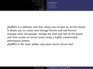 Project Over View
                            CentOS 5     Introduction
                       Auxiliary Tools   Download
                              Security   Installation
                                 DNS     Customisation
                              phpBB3




phpBB3 is a software tool that allows you to host an on-line board.
It allows you to create and manage forums and sub-forums,
manage users and groups, change the look and feel of the board,
and limit access to certain areas using a highly customisable
permissions system.
phpBB3 is the most widely used open source forum tool.




                       Pierce Preston    CentoS Server running phpBB3
 