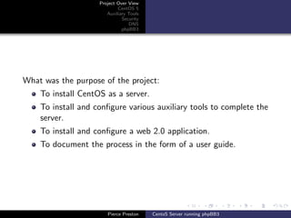 Project Over View
                            CentOS 5
                       Auxiliary Tools
                              Security
                                 DNS
                              phpBB3




What was the purpose of the project:
    To install CentOS as a server.
    To install and conﬁgure various auxiliary tools to complete the
    server.
    To install and conﬁgure a web 2.0 application.
    To document the process in the form of a user guide.




                       Pierce Preston    CentoS Server running phpBB3
 