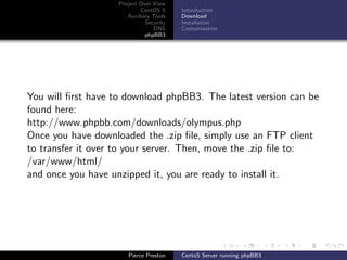Project Over View
                            CentOS 5     Introduction
                       Auxiliary Tools   Download
                              Security   Installation
                                 DNS     Customisation
                              phpBB3




You will ﬁrst have to download phpBB3. The latest version can be
found here:
http://www.phpbb.com/downloads/olympus.php
Once you have downloaded the .zip ﬁle, simply use an FTP client
to transfer it over to your server. Then, move the .zip ﬁle to:
/var/www/html/
and once you have unzipped it, you are ready to install it.




                       Pierce Preston    CentoS Server running phpBB3
 