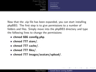 Project Over View
                            CentOS 5     Introduction
                       Auxiliary Tools   Download
                              Security   Installation
                                 DNS     Customisation
                              phpBB3




Now that the .zip ﬁle has been expanded, you can start installing
phpBB3. The ﬁrst step is to give permissions to a number of
folders and ﬁles. Simply move into the phpBB3 directory and type
the following lines to change the permissions:
    chmod 666 connﬁg.php.
    chmod 777 store/.
    chmod 777 cache/.
    chmod 777 ﬁles/.
    chmod 777 images/avatars/upload/.




                       Pierce Preston    CentoS Server running phpBB3
 
