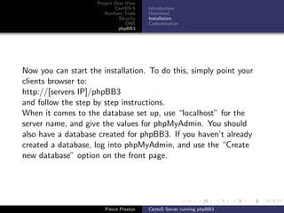 Project Over View
                             CentOS 5     Introduction
                        Auxiliary Tools   Download
                               Security   Installation
                                  DNS     Customisation
                               phpBB3




Now you can start the installation. To do this, simply point your
clients browser to:
http://[servers IP]/phpBB3
and follow the step by step instructions.
When it comes to the database set up, use “localhost” for the
server name, and give the values for phpMyAdmin. You should
also have a database created for phpBB3. If you haven’t already
created a database, log into phpMyAdmin, and use the “Create
new database” option on the front page.




                        Pierce Preston    CentoS Server running phpBB3
 