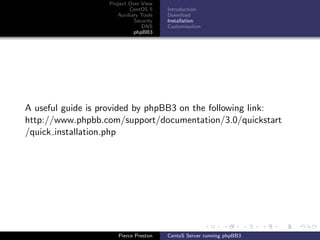 Project Over View
                           CentOS 5     Introduction
                      Auxiliary Tools   Download
                             Security   Installation
                                DNS     Customisation
                             phpBB3




A useful guide is provided by phpBB3 on the following link:
http://www.phpbb.com/support/documentation/3.0/quickstart
/quick installation.php




                      Pierce Preston    CentoS Server running phpBB3
 