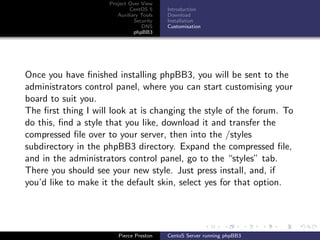 Project Over View
                             CentOS 5     Introduction
                        Auxiliary Tools   Download
                               Security   Installation
                                  DNS     Customisation
                               phpBB3




Once you have ﬁnished installing phpBB3, you will be sent to the
administrators control panel, where you can start customising your
board to suit you.
The ﬁrst thing I will look at is changing the style of the forum. To
do this, ﬁnd a style that you like, download it and transfer the
compressed ﬁle over to your server, then into the /styles
subdirectory in the phpBB3 directory. Expand the compressed ﬁle,
and in the administrators control panel, go to the “styles” tab.
There you should see your new style. Just press install, and, if
you’d like to make it the default skin, select yes for that option.




                        Pierce Preston    CentoS Server running phpBB3
 