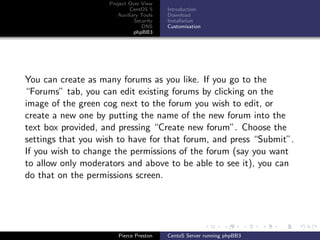 Project Over View
                            CentOS 5     Introduction
                       Auxiliary Tools   Download
                              Security   Installation
                                 DNS     Customisation
                              phpBB3




You can create as many forums as you like. If you go to the
“Forums” tab, you can edit existing forums by clicking on the
image of the green cog next to the forum you wish to edit, or
create a new one by putting the name of the new forum into the
text box provided, and pressing “Create new forum”. Choose the
settings that you wish to have for that forum, and press “Submit”.
If you wish to change the permissions of the forum (say you want
to allow only moderators and above to be able to see it), you can
do that on the permissions screen.




                       Pierce Preston    CentoS Server running phpBB3
 