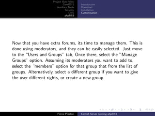 Project Over View
                            CentOS 5     Introduction
                       Auxiliary Tools   Download
                              Security   Installation
                                 DNS     Customisation
                              phpBB3




Now that you have extra forums, its time to manage them. This is
done using moderators, and they can be easily selected. Just move
to the “Users and Groups” tab, Once there, select the ”Manage
Groups” option. Assuming its moderators you want to add to,
select the “members” option for that group that from the list of
groups. Alternatively, select a diﬀerent group if you want to give
the user diﬀerent rights, or create a new group.




                       Pierce Preston    CentoS Server running phpBB3
 