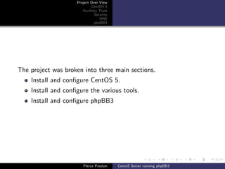 Project Over View
                            CentOS 5
                       Auxiliary Tools
                              Security
                                 DNS
                              phpBB3




The project was broken into three main sections.
    Install and conﬁgure CentOS 5.
    Install and conﬁgure the various tools.
    Install and conﬁgure phpBB3




                       Pierce Preston    CentoS Server running phpBB3
 