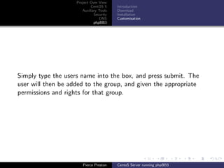 Project Over View
                            CentOS 5     Introduction
                       Auxiliary Tools   Download
                              Security   Installation
                                 DNS     Customisation
                              phpBB3




Simply type the users name into the box, and press submit. The
user will then be added to the group, and given the appropriate
permissions and rights for that group.




                       Pierce Preston    CentoS Server running phpBB3
 