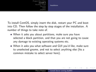 Project Over View
                            CentOS 5
                       Auxiliary Tools
                                         Installation
                              Security
                                 DNS
                              phpBB3




To install CentOS, simply insert the disk, restart your PC and boot
into CD. Then follow the step by step stages of the installation. A
number of things to take note of.
    When it asks you about partitions, make sure you have
    selected a black partition, and that you are not going to cause
    any damage to existing operating systems etc.
    When it asks you what software and GUI you’d like, make sure
    to unselected gnome, and not to select anything else (Its a
    common mistake to select server here).




                       Pierce Preston    CentoS Server running phpBB3
 