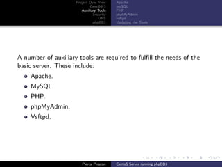 Project Over View    Apache
                             CentOS 5     mySQL
                        Auxiliary Tools   PHP
                               Security   phpMyAdmin
                                  DNS     vsftpd
                               phpBB3     Updating the Tools




A number of auxiliary tools are required to fulﬁll the needs of the
basic server. These include:
    Apache.
    MySQL.
    PHP.
    phpMyAdmin.
    Vsftpd.




                        Pierce Preston    CentoS Server running phpBB3
 