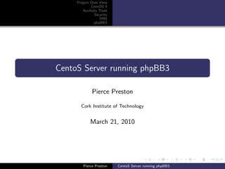 Project Over View
             CentOS 5
        Auxiliary Tools
               Security
                  DNS
               phpBB3




CentoS Server running phpBB3

             Pierce Preston

       Cork Institute of Technology


            March 21, 2010




        Pierce Preston    CentoS Server running phpBB3
 