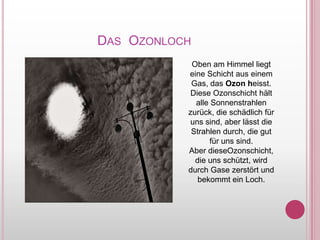                      Das  OzonlochOben am HimmelliegteineSchichtauseinem Gas, das Ozonheisst.DieseOzonschichthältalleSonnenstrahlenzurück, die schädlichfürunssind, aberlässt die Strahlendurch, die gut fürunssind.AberdieseOzonschicht, die unsschützt, wirddurchGasezerstört und bekommtein Loch.