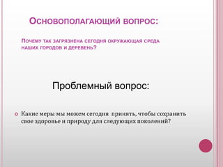    Основополагающий вопрос:Почему так загрязнена сегодня окружающая среда                    наших городов и деревень?         Проблемный вопрос:Какие меры мы можем сегодня  принять, чтобы сохранить свое здоровье и природу для следующих поколений?