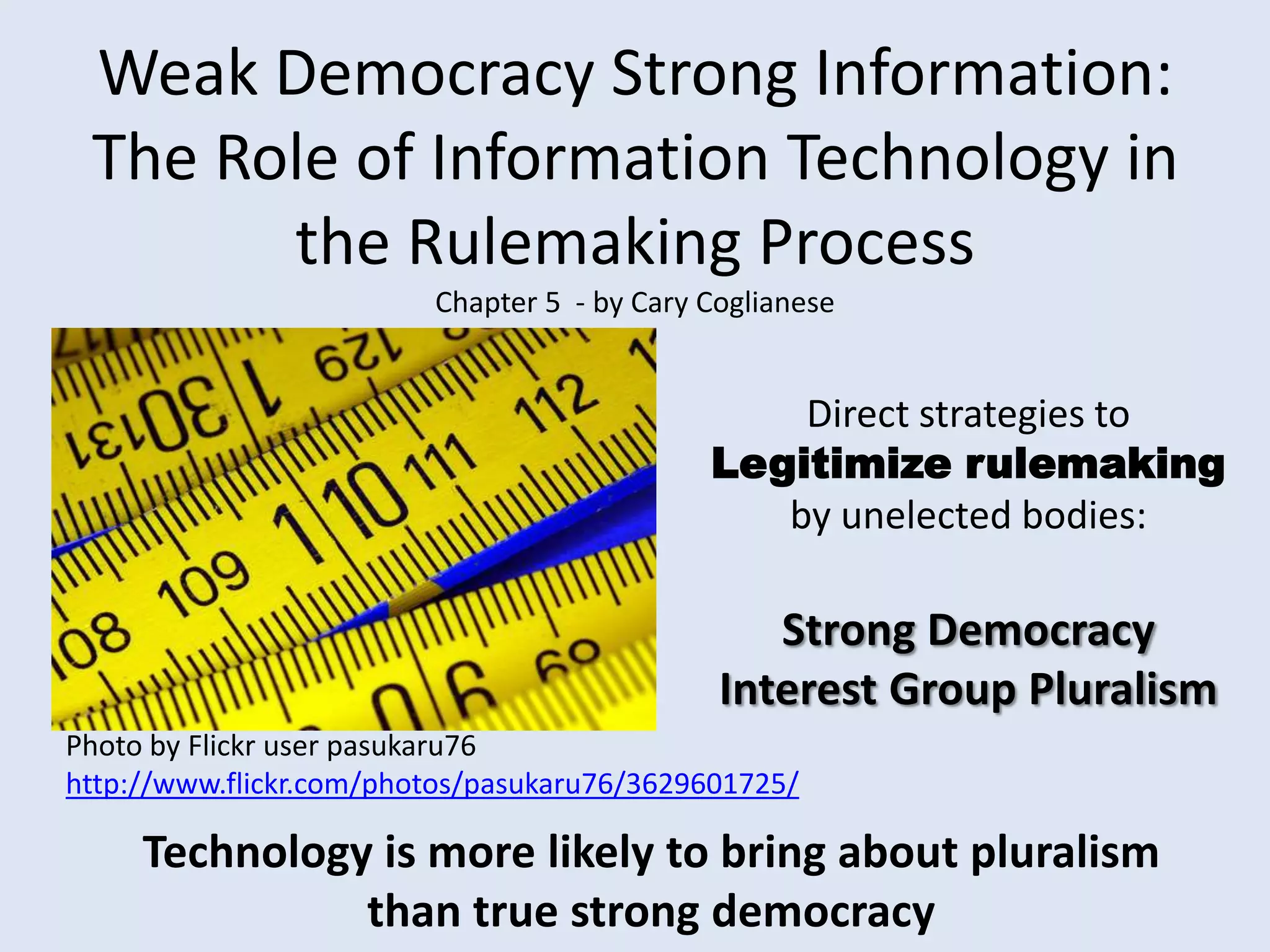 Weak Democracy Strong Information: The Role of Information Technology in the Rulemaking ProcessChapter 5  - by Cary CoglianeseDirect strategies to Legitimize rulemaking by unelected bodies:Strong DemocracyInterest Group PluralismPhoto by Flickr user pasukaru76 http://www.flickr.com/photos/pasukaru76/3629601725/Technology is more likely to bring about pluralism than true strong democracy