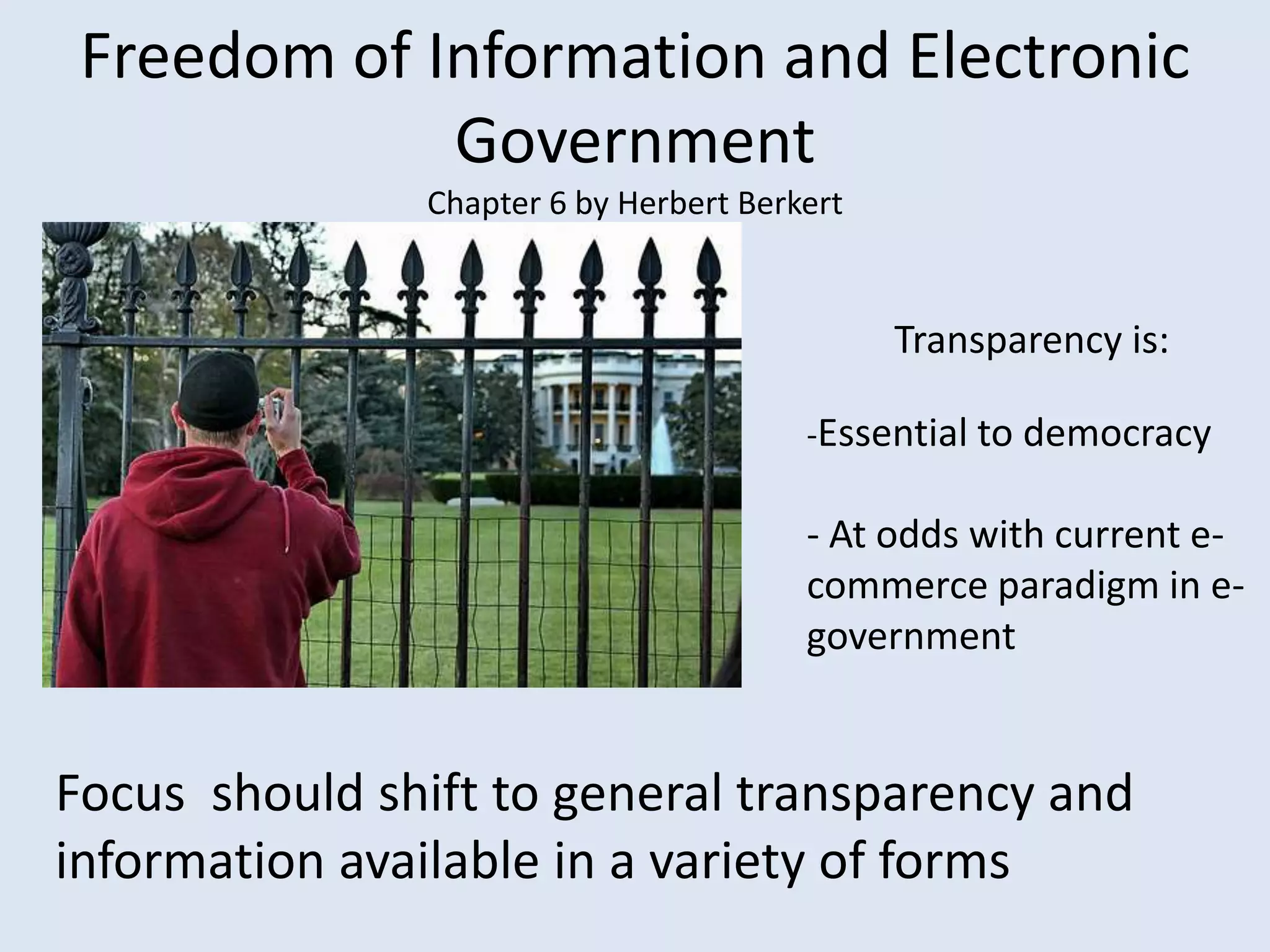 Freedom of Information and Electronic Government Chapter 6 by Herbert BerkertTransparency is: -Essential to democracy- At odds with current e-commerce paradigm in e-governmentFocus  should shift to general transparency and information available in a variety of forms