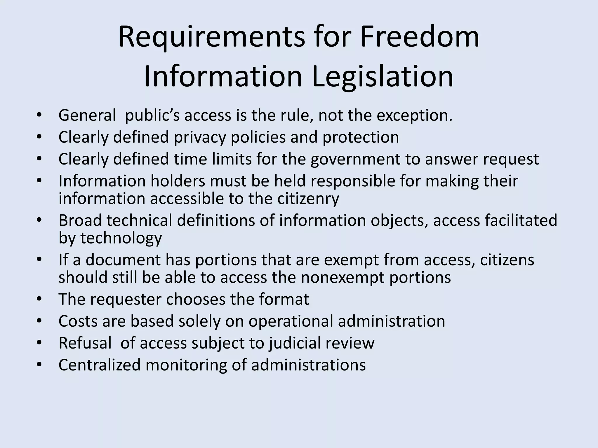 Requirements for Freedom Information LegislationGeneral  public’s access is the rule, not the exception.Clearly defined privacy policies and protectionClearly defined time limits for the government to answer requestInformation holders must be held responsible for making their information accessible to the citizenryBroad technical definitions of information objects, access facilitated by technologyIf a document has portions that are exempt from access, citizens should still be able to access the nonexempt portionsThe requester chooses the formatCosts are based solely on operational administrationRefusal  of access subject to judicial reviewCentralized monitoring of administrations