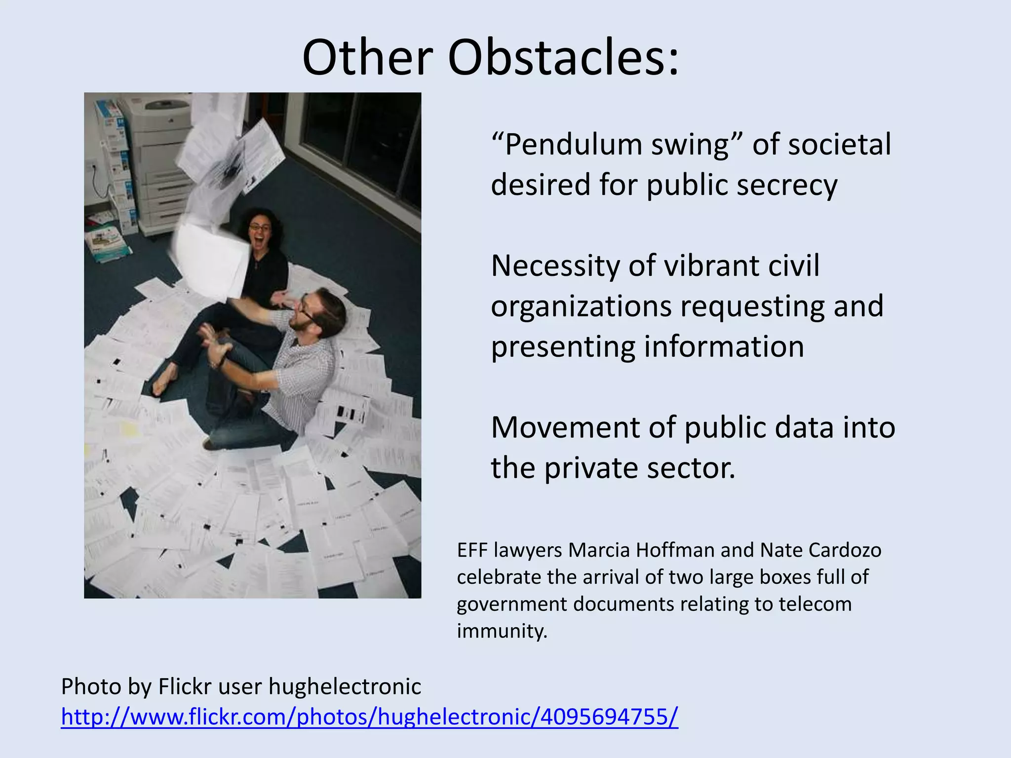 Other Obstacles: “Pendulum swing” of societal desired for public secrecyNecessity of vibrant civil organizations requesting and presenting informationMovement of public data into the private sector.  EFF lawyers Marcia Hoffman and Nate Cardozo celebrate the arrival of two large boxes full of government documents relating to telecom immunity. Photo by Flickr user hughelectronichttp://www.flickr.com/photos/hughelectronic/4095694755/
