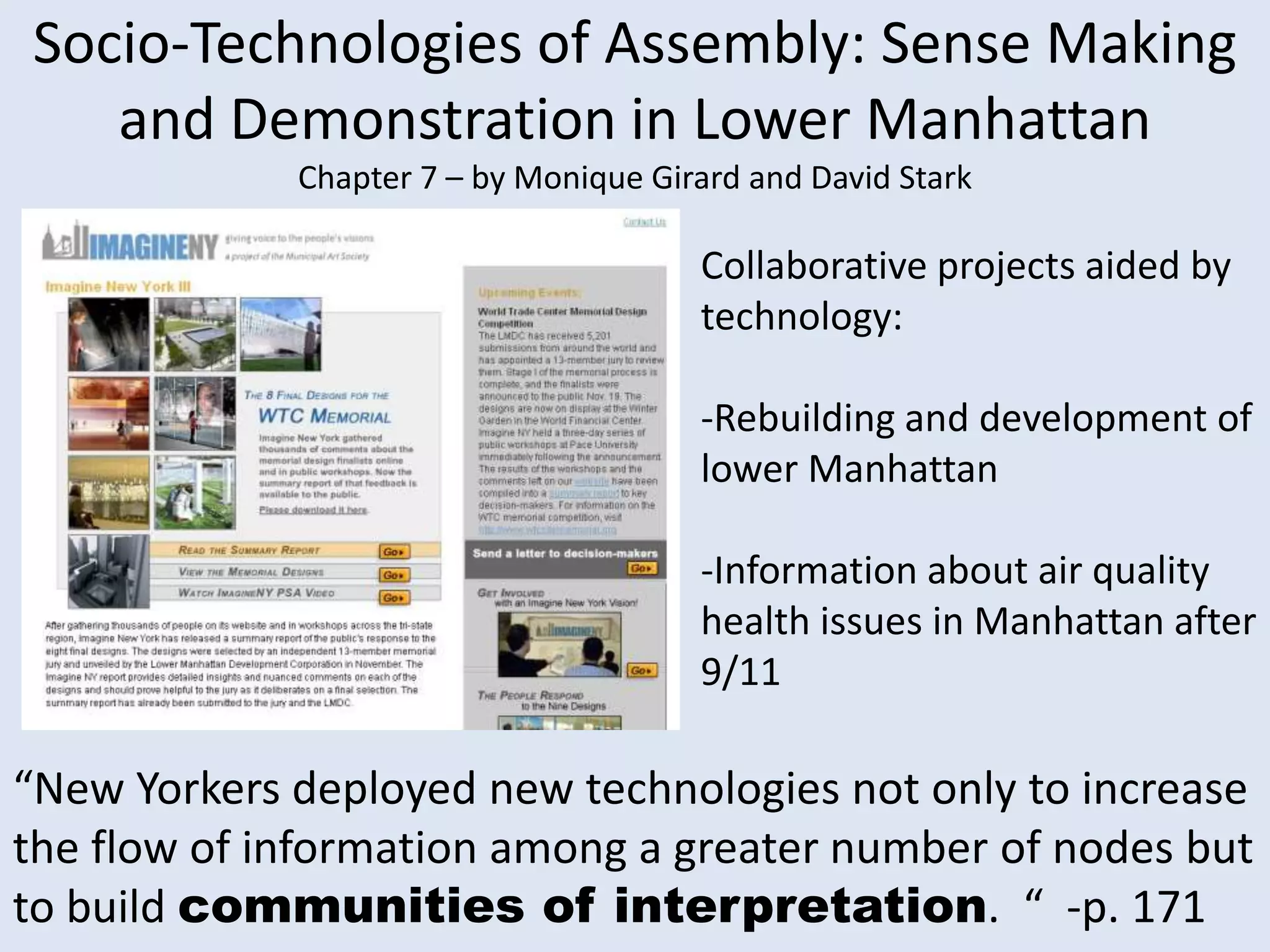 Socio-Technologies of Assembly: Sense Making and Demonstration in Lower Manhattan Chapter 7 – by Monique Girard and David Stark Collaborative projects aided by technology: -Rebuilding and development of lower Manhattan-Information about air quality health issues in Manhattan after 9/11“New Yorkers deployed new technologies not only to increase the flow of information among a greater number of nodes but to build communities of interpretation.  “  -p. 171 