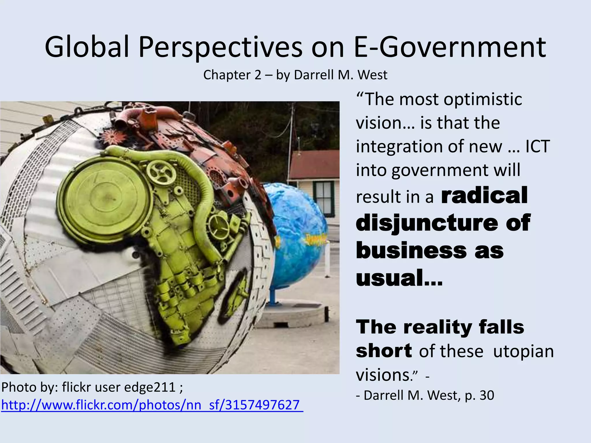 Global Perspectives on E-Government Chapter 2 – by Darrell M. West“The most optimistic vision… is that the integration of new … ICT into governmentwill result in aradical disjuncture of business as usual…The reality falls short of these  utopian visions.”  -- Darrell M. West, p. 30Photo by: flickr user edge211 ; http://www.flickr.com/photos/nn_sf/3157497627 