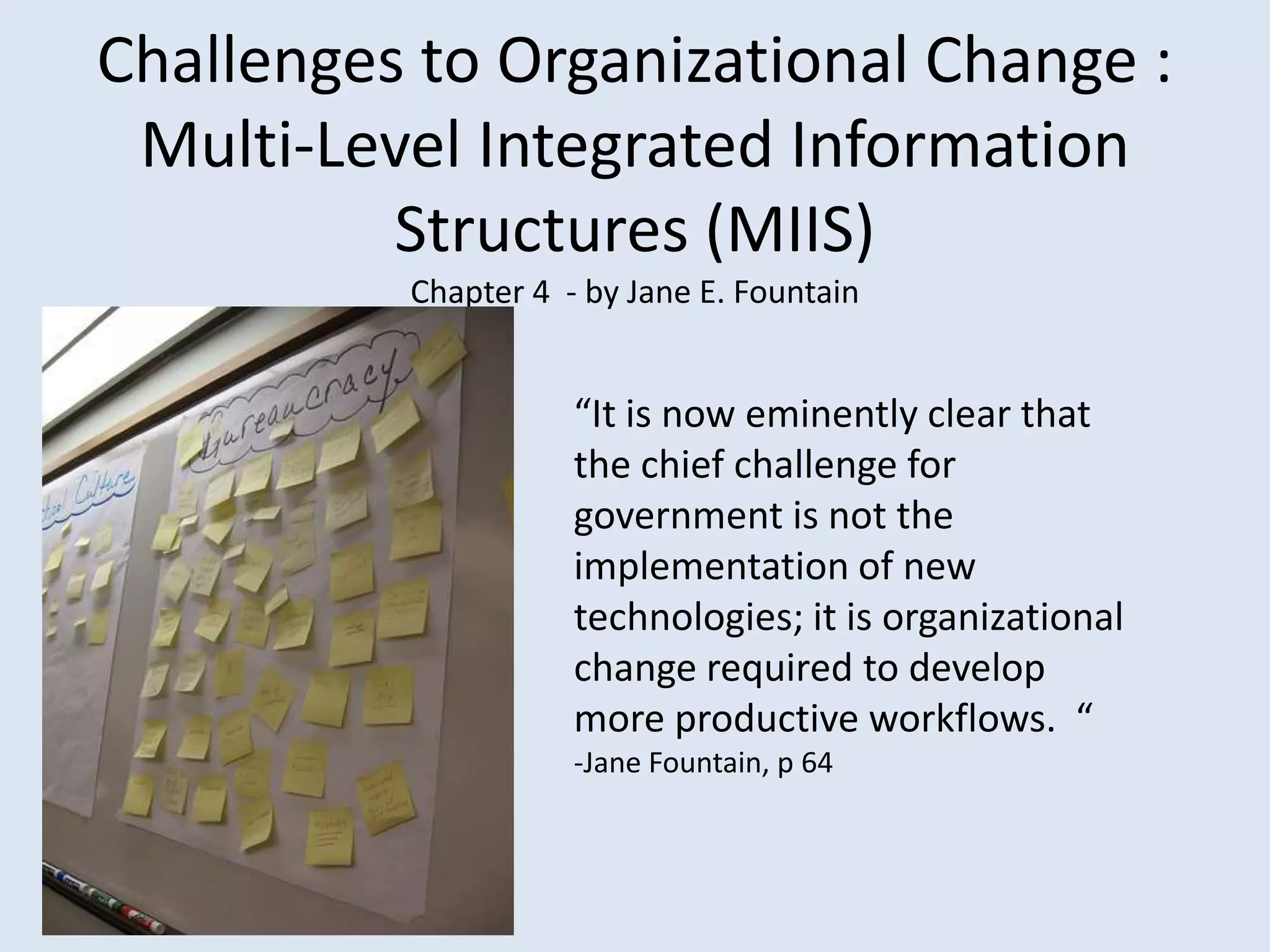 Challenges to Organizational Change : Multi-Level Integrated Information Structures (MIIS) Chapter 4  - by Jane E. Fountain“It is now eminently clear that the chief challenge for government is not the implementation of new technologies; it is organizational change required to develop more productive workflows.  “-Jane Fountain, p 64