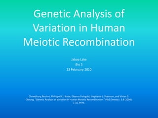 Genetic Analysis of Variation in Human Meiotic Recombination Jaboa Lake Bio 5 23 February 2010 Chowdhury, Reshmi, Philippe R.J. Boise, Eleanor Feingold, Stephanie L. Sherman, and Vivian G. Cheung. "Genetic Analysis of Variation in Human Meiotic Recombination." PloS Genetics. 5.9 (2009): 1-10. Print.  