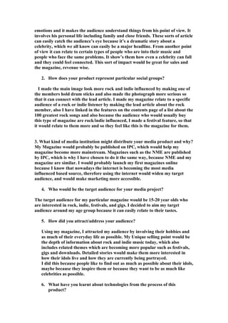 emotions and it makes the audience understand things from his point of view. It
involves his personal life including family and close friends. These sorts of article
can easily catch the audience’s eye because it’s a dramatic story about a
celebrity, which we all know can easily be a major headline. From another point
of view it can relate to certain types of people who are into their music and
people who face the same problems. It show’s them how even a celebrity can fall
and they could feel connected. This sort of impact would be great for sales and
the magazine, revenue wise.

   2. How does your product represent particular social groups?

   I made the main image look more rock and indie influenced by making one of
the members hold drum sticks and also made the photograph more serious so
that it can connect with the lead article. I made my magazine relate to a specific
audience of a rock or indie listener by making the lead article about the rock
member, also I have linked in the features on the contents page of a list about the
100 greatest rock songs and also because the audience who would usually buy
this type of magazine are rock/indie influenced, I made a festival feature, so that
it would relate to them more and so they feel like this is the magazine for them.


3. What kind of media institution might distribute your media product and why?
My Magazine would probably be published on IPC, which would help my
magazine become more mainstream. Magazines such as the NME are published
by IPC, which is why I have chosen to do it the same way, because NME and my
magazine are similar. I would probably launch my first magazines online
because I know that nowadays the internet is becoming the most media
influenced based source, therefore using the internet would widen my target
audience, and would make marketing more accessible.

   4. Who would be the target audience for your media project?

The target audience for my particular magazine would be 15-20 year olds who
are interested in rock, indie, festivals, and gigs. I decided to aim my target
audience around my age group because it can easily relate to their tastes.

   5. How did you attract/address your audience?

   Using my magazine, I attracted my audience by involving their hobbies and
   as much of their everyday life as possible. My Unique selling point would be
   the depth of information about rock and indie music today, which also
   includes related themes which are becoming more popular such as festivals,
   gigs and downloads. Detailed stories would make them more interested in
   how their idols live and how they are currently being portrayed.
   I did this because people like to find out as much as possible about their idols,
   maybe because they inspire them or because they want to be as much like
   celebrities as possible.

   6. What have you learnt about technologies from the process of this
      product?
 